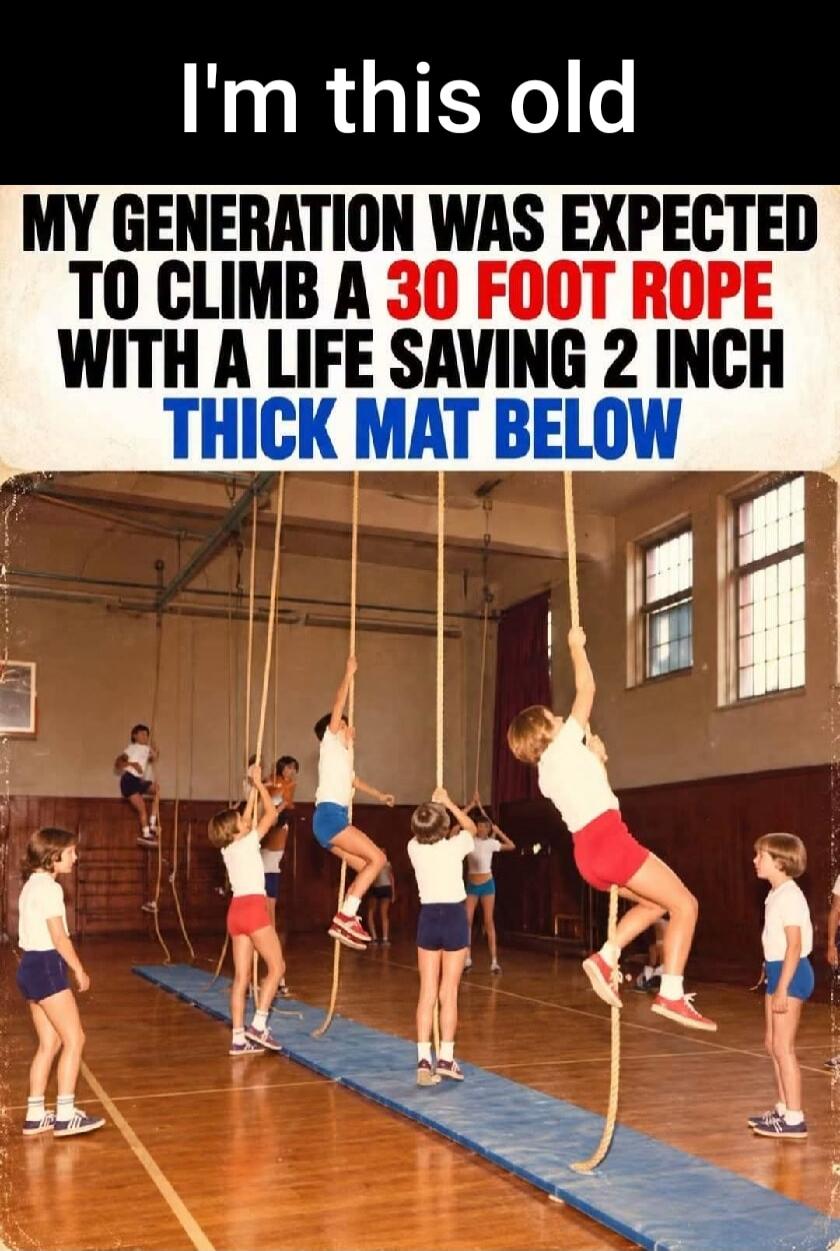 I'm this old. My generation was expected to climb a 30-foot rope with a life-saving 2-inch thick mat below.
