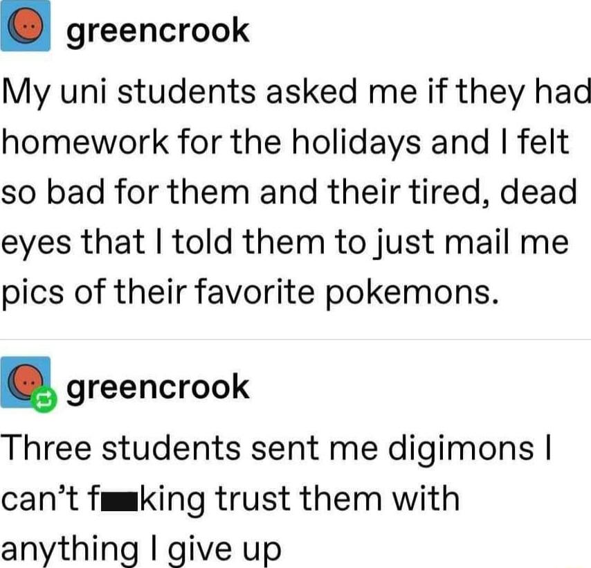 greencrook My uni students asked me if they had homework for the holidays and felt so bad for them and their tired dead eyes that told them to just mail me pics of their favorite pokemons greencrook Three students sent me digimons cant fmmking trust them with anything give up