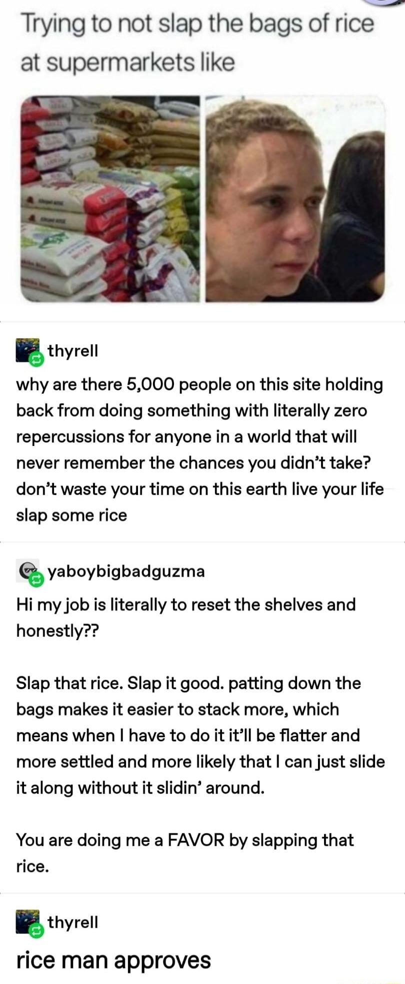 Trying to not slap the bags of rice at supermarkets like why are there 5000 people on this site holding back from doing something with literally zero repercussions for anyone in a world that will never remember the chances you didnt take dont waste your time on this earth live your life slap some rice anboybigbsdguzma Hi my job is literally to reset the shelves and honestly Slap that rice Slap it 