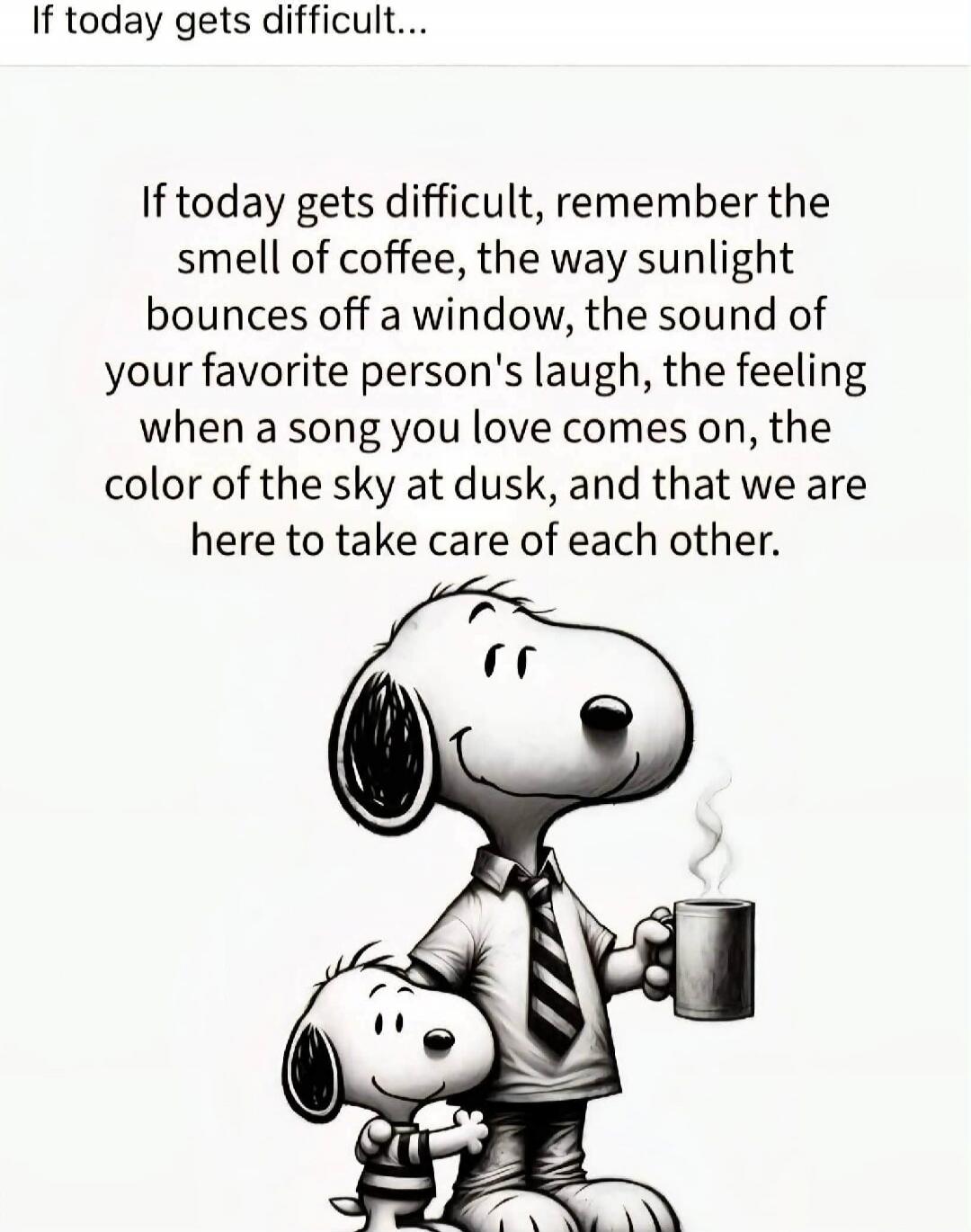 If today gets difficult... If today gets difficult, remember the smell of coffee, the way sunlight bounces off a window, the sound of your favorite person's laugh, the feeling when a song you love comes on, the color of the sky at dusk, and that we are here to take care of each other.