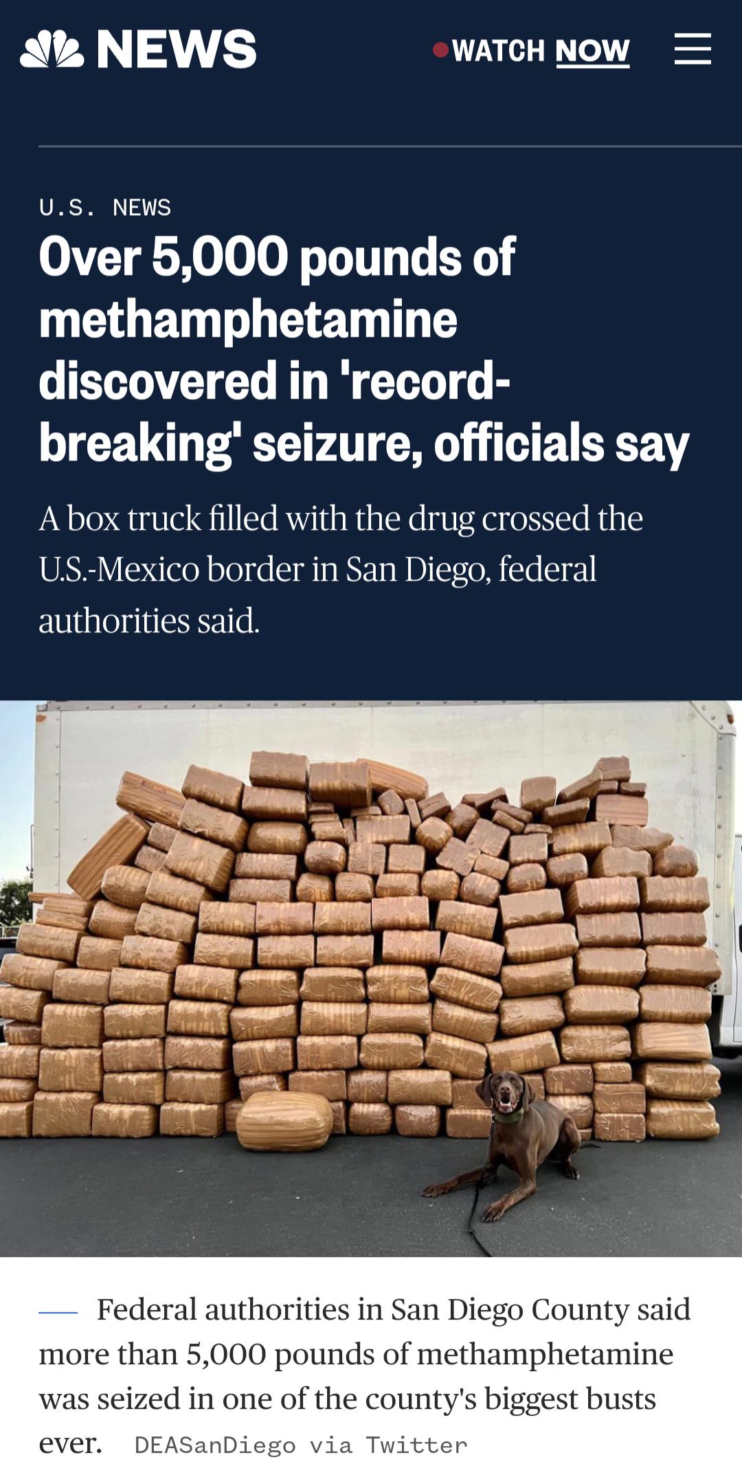 A NEWS WATCHNOW US NEWS Over 5000 pounds of G ELT L e discovered in record breaking seizure officials say Abox truck filled with the drug crossed the US Mexico border in San Diego federal authorities said e ey Ry e 1 Ry T e ey 7 i e s 55 Y s fot e o g S o o 005 TR e ey s e s P e S p Federal authorities in San Diego County said more than 5000 pounds of methamphetamine was seized in one of the count