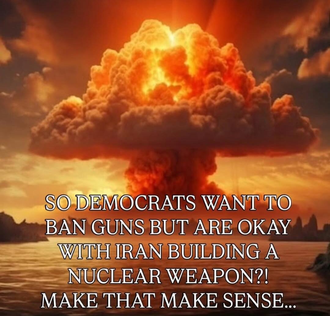 SO DEMOCRATS WANT TO BAN GUNS BUT ARE OKAY WITH IRAN BUILDING A NUCLEAR WEAPON?! MAKE THAT MAKE SENSE...