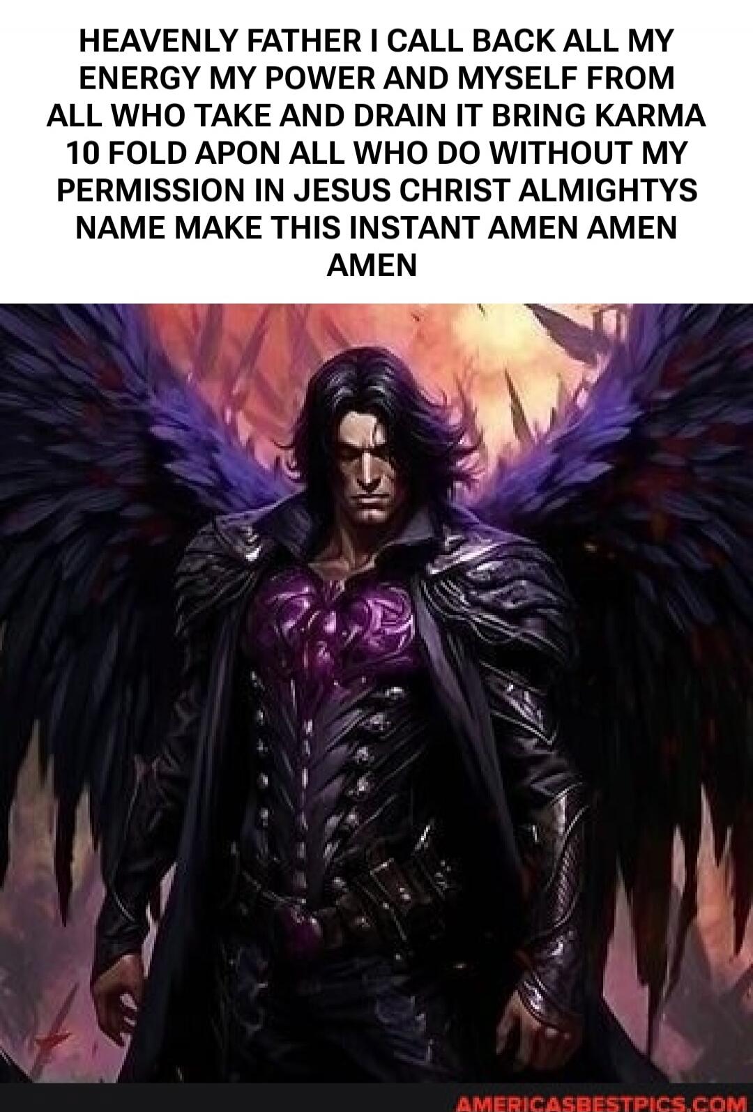 HEAVENLY FATHER I CALL BACK ALL MY ENERGY MY POWER AND MYSELF FROM ALL WHO TAKE AND DRAIN IT BRING KARMA 10 FOLD APON ALL WHO DO WITHOUT MY PERMISSION IN JESUS CHRIST ALMIGHTYS NAME MAKE THIS INSTANT AMEN AMEN AMEN