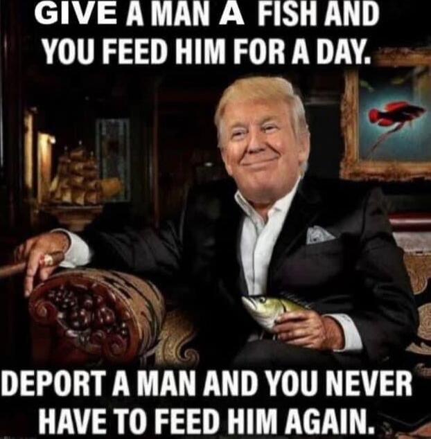 GIVE A MAN A FISH AND YOU FEED HIM FOR A DAY. DEPORT A MAN AND YOU NEVER HAVE TO FEED HIM AGAIN.