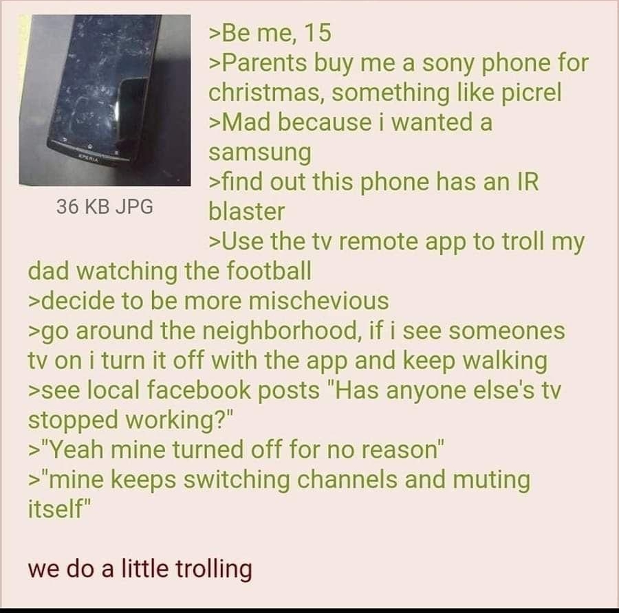 i Anonymous 111022Thu083040 No70931452 Be me 15 Parents buy me a sony phone for christmas something like picrel Mad because i wanted a samsung find out this phone has an IR 36KBJPG blaster Use the tv remote app to troll my dad watching the football decide to be more mischevious go around the neighborhood if i see someones tv on i turn it off with the app and keep walking see local facebook posts H