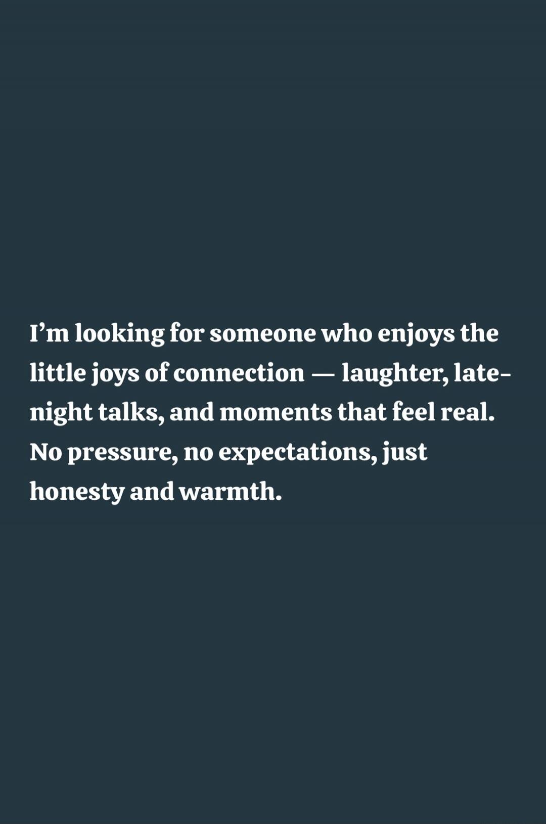 I’m looking for someone who enjoys the little joys of connection — laughter, late-night talks, and moments that feel real. No pressure, no expectations, just honesty and warmth.
