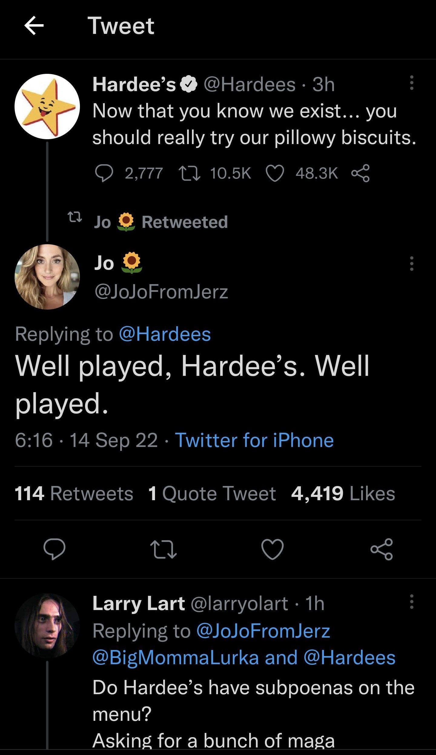 y e N R T7m el Tweet Hardees Hardees 3h Now that you know we exist you should really try our pillowy biscuits 2777 10 105K Q 483K Jo Retweeted Jo JoJoFromJerz Replying to Hardees Well played Hardees Well playe d 616 14 Sep 22 Twitter for iPhone 114 Retweets 1 Quote Tweet 4419 Likes 9 o Q K105A K 1o JIETAIETa o Replying to JoJoFromJerz BigMommalLurka and Hardees Do Hardees have subpoenas on the men
