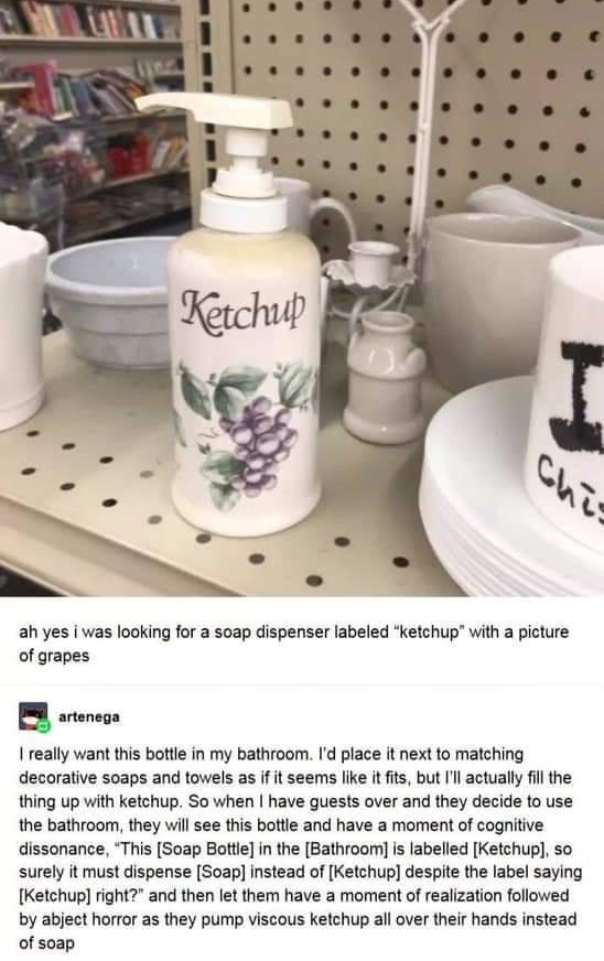 ah yes i was looking for a soap dispenser labeled ketchup with a picture of grapes B arencas I really want this botle in my bathroom Id place it next to matching decorative s0aps and towels as if it seems like it its but l actually il the thing up with ketchup So when have guests over and they decide to use the bathroom they will see this botle and have a moment of cognitive dissonance This Soap B
