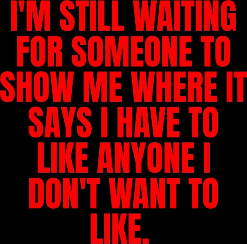 I'M STILL WAITING FOR SOMEONE TO SHOW ME WHERE IT SAYS I HAVE TO LIKE ANYONE I DON'T WANT TO LIKE.