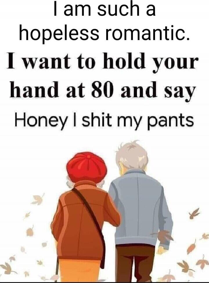 I am such a hopeless romantic. I want to hold your hand at 80 and say Honey I shit my pants