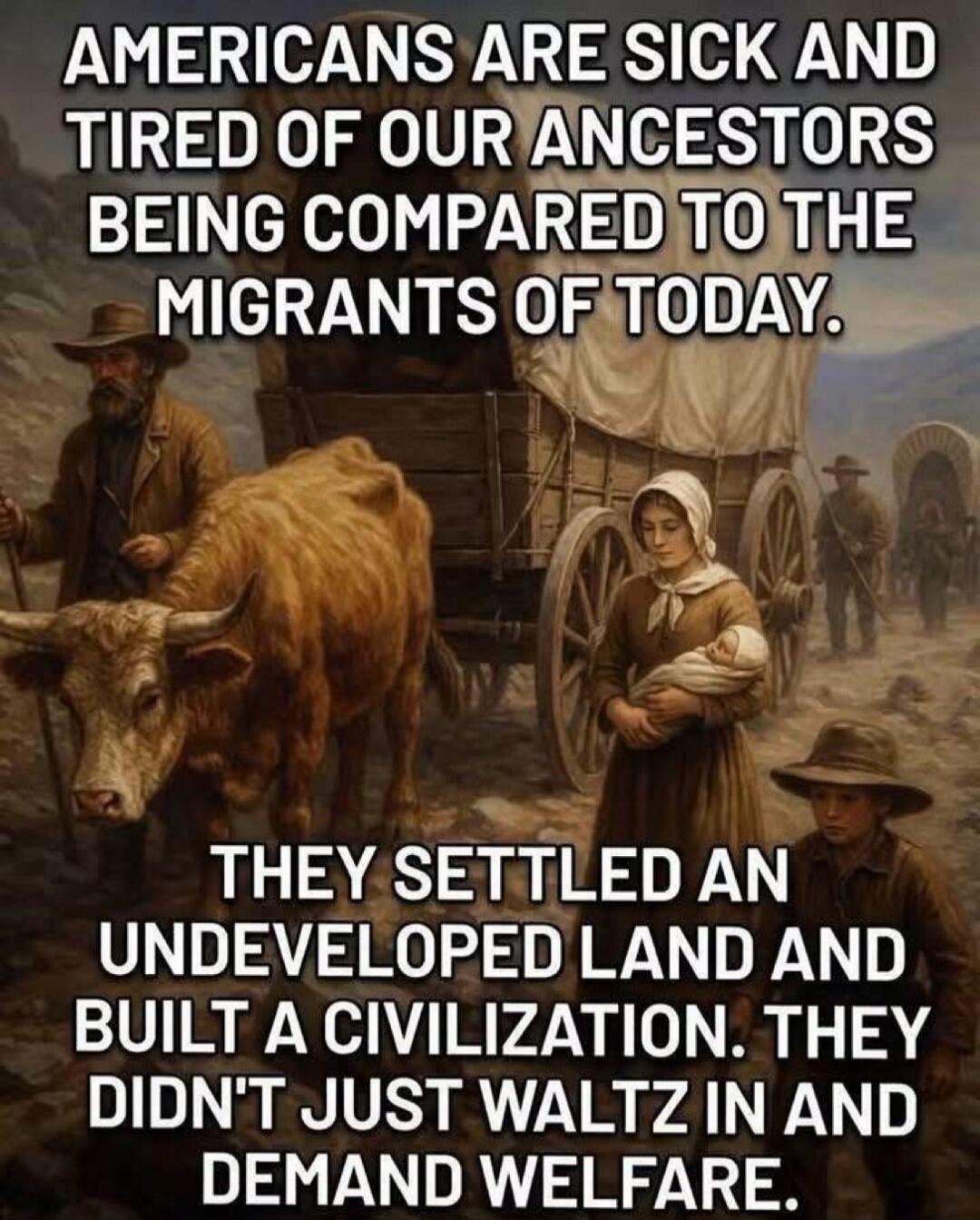 AMERICANS ARE SICK AND TIRED OF OUR ANCESTORS BEING COMPARED TO THE MIGRANTS OF TODAY. THEY SETTLED AN UNDEVELOPED LAND AND BUILT A CIVILIZATION. THEY DIDN'T JUST WALTZ IN AND DEMAND WELFARE.
