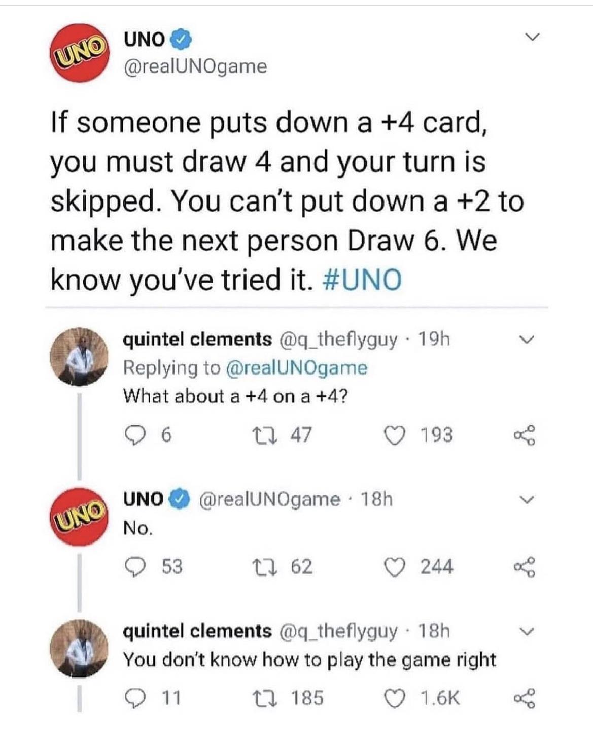 UNO v realUNOgame If someone puts down a 4 card you must draw 4 and your turn is skipped You cant put down a 2 to make the next person Draw 6 We know youve tried it UNO quintel clements q_theflyguy 19h v Replying to realUNOgame What about a 4 on a 47 Q6 47 Q 198 L UNO realUNOgame 18h v No O s3 0 62 Qs quintel clements 4 theflyguy 18h v You dont know how to play the game right omn 11 185 Q 16K