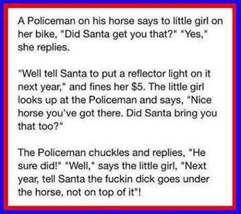 A Policeman on his horse says to little girl on her bike Did Santa get you that Yes she replies Well tell Santa to put a reflector light on it next year and fines her 5 The little girl looks up at the Policeman and says Nice horse youve got there Did Santa bring you that too The Policeman chuckles and replies He sure did Well says the little girl Next year tell Santa the fuckin dick goes under the