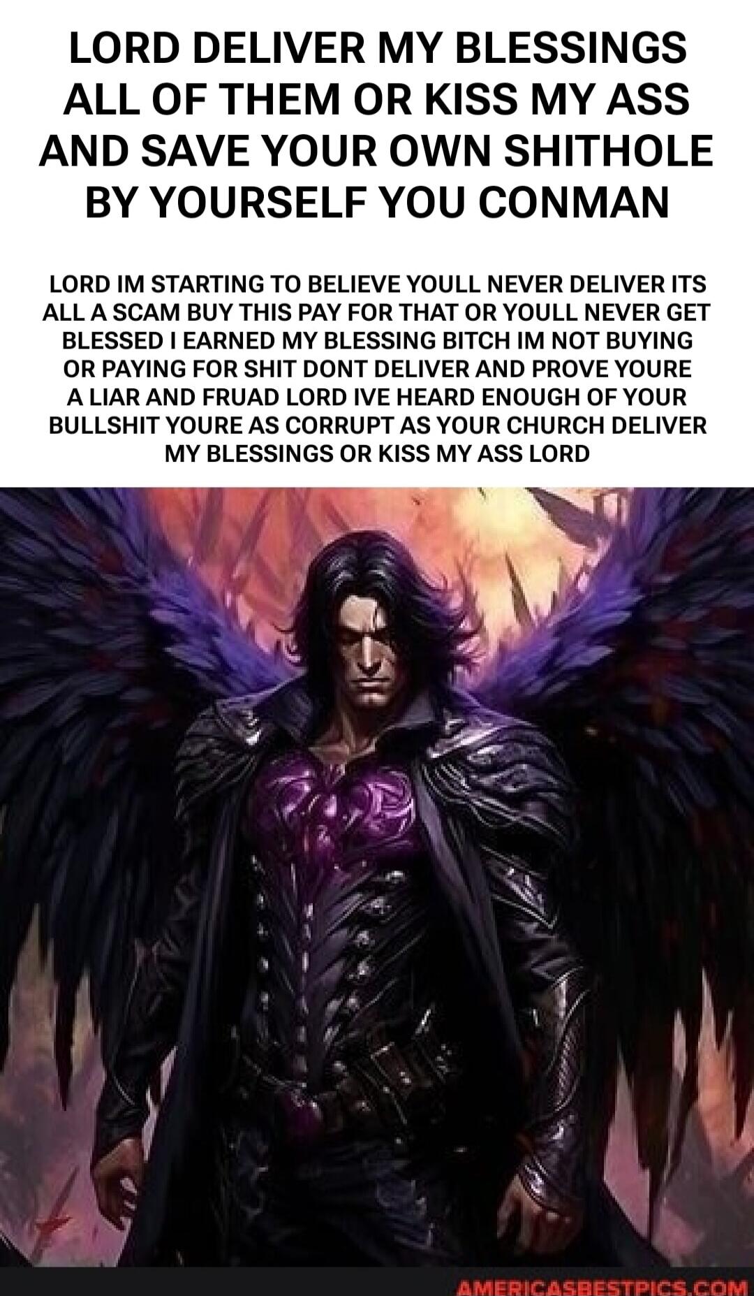 LORD DELIVER MY BLESSINGS ALL OF THEM OR KISS MY ASS AND SAVE YOUR OWN SHITHOLE BY YOURSELF YOU CONMAN. LORD I'M STARTING TO BELIEVE YOU'LL NEVER DELIVER. IT'S ALL A SCAM. BUY THIS, PAY FOR THAT, OR YOU'LL NEVER GET BLESSED. I EARNED MY BLESSING, BITCH. I'M NOT BUYING OR PAYING FOR SHIT. DON'T DELIVER AND PROVE YOU'RE A LIAR AND FRAUD. LORD, I'VE H