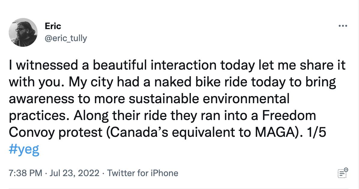Eric eric tuly witnessed a beautiful interaction today let me share it with you My city had a naked bike ride today to bring awareness to more sustainable environmental practices Along their ride they ran into a Freedom Convoy protest Canadas equivalent to MAGA 15 yeg 738 PM Jul 23 2022 Twitter for iPhone