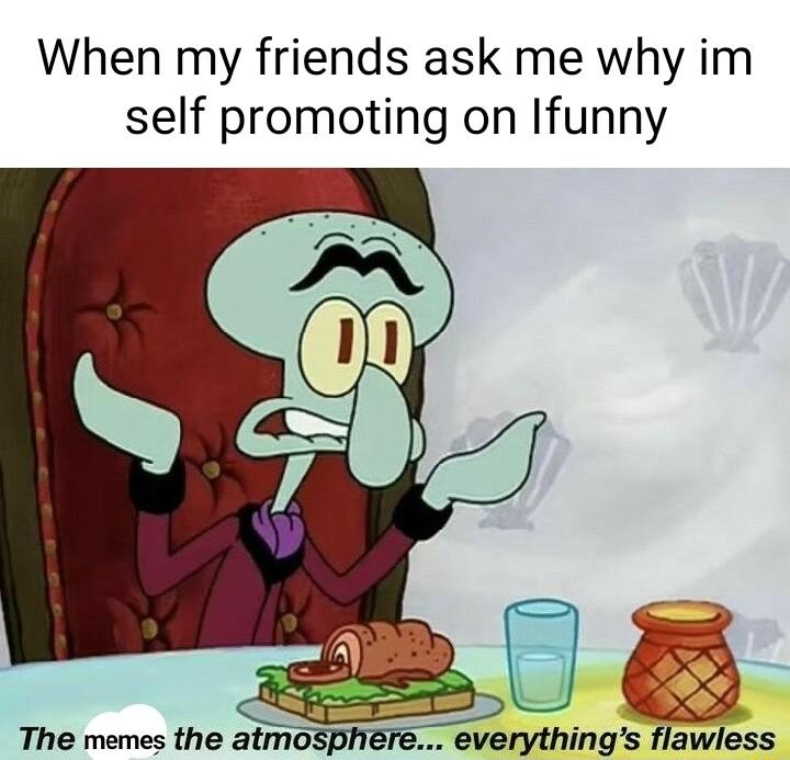 When my friends ask me why im self promoting on Ifunny The memes the atmo everythings flawless