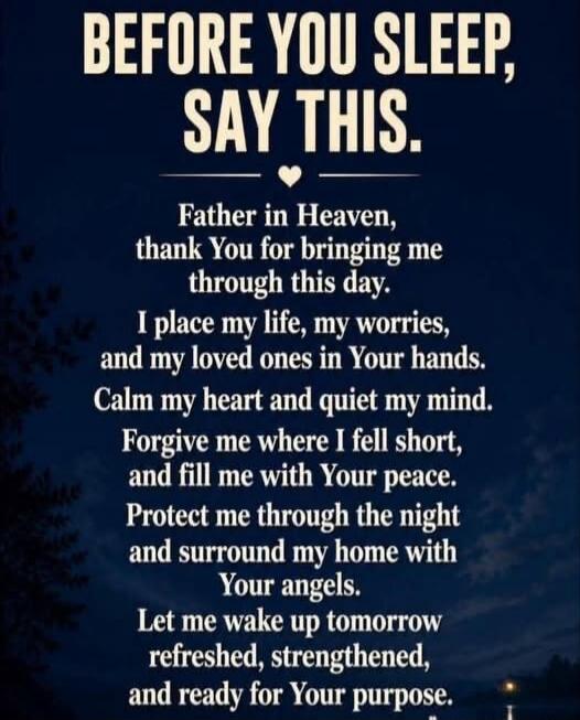 BEFORE YOU SLEEP, SAY THIS. Father in Heaven, thank You for bringing me through this day. I place my life, my worries, and my loved ones in Your hands. Calm my heart and quiet my mind. Forgive me where I fell short, and fill me with Your peace. Protect me through the night and surround my home with Your angels. Let me wake up tomorrow refreshed, st