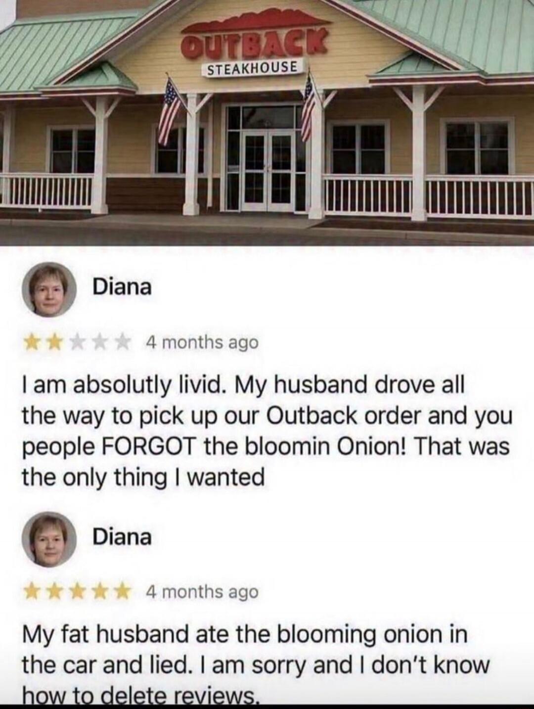 I am absolutely livid. My husband drove all the way to pick up our Outback order and you people FORGOT the bloomin Onion! That was the only thing I wanted
My fat husband ate the blooming onion in the car and lied. I am sorry and I don’t know how to delete reviews.