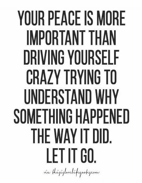 YOUR PEACE IS MORE IMPORTANT THAN DRIVING YOURSELF CRAZY TRYING TO UNDERSTAND WHY SOMETHING HAPPENED THE WAY IT DID. LET IT GO.