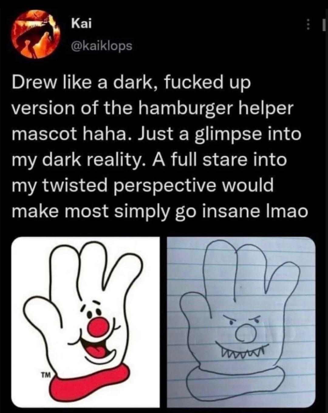 _ Kai Drew like a dark fucked up version of the hamburger helper EETel a1 W IVES WA 13T o TR g1 e A ETCH AR V BS T R 01 o my twisted perspective would make most simply go insane Imao
