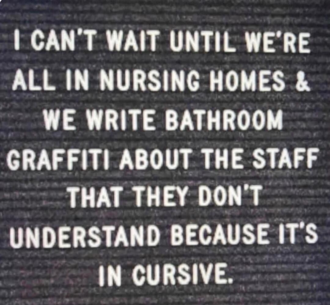 I CAN'T WAIT UNTIL WE'RE ALL IN NURSING HOMES & WE WRITE BATHROOM GRAFFITI ABOUT THE STAFF THAT THEY DON'T UNDERSTAND BECAUSE IT'S IN CURSIVE.