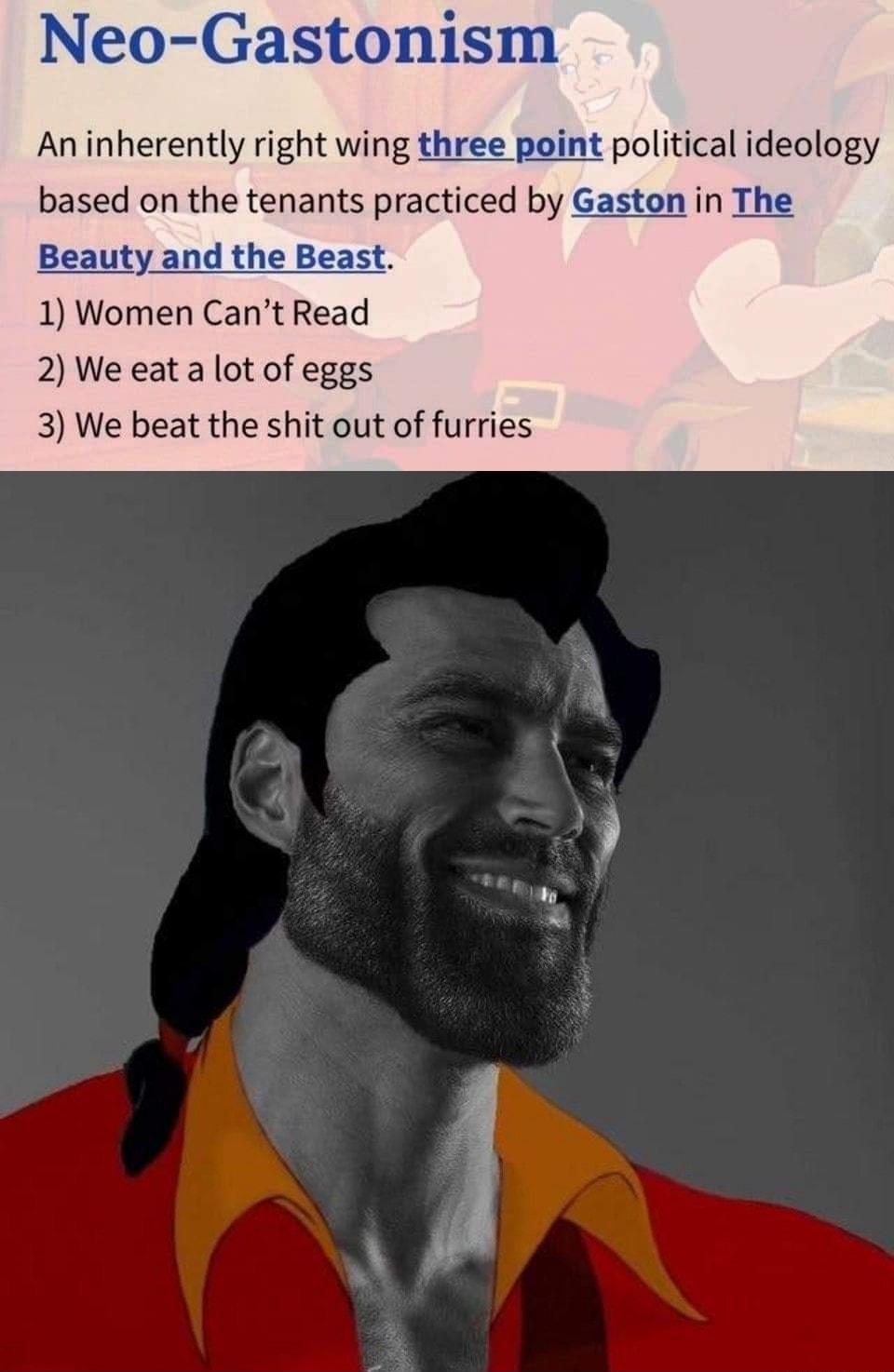 Neo Gastonism An inherently right wing three peint political ideology based on the tenants practiced by Gaston in The Beauty and the Beast 1 Women Cant Read 2 We eat a lot of eggs 3 We beat the shit out of furries
