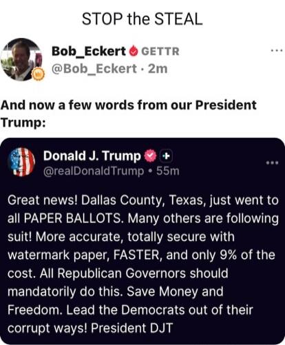 STOP the STEAL

Bob_Eckert GETTR @Bob_Eckert · 2m
And now a few words from our President Trump:

Donald J. Trump @realDonaldTrump · 55m
Great news! Dallas County, Texas, just went to all PAPER BALLOTS. Many others are following suit! More accurate, totally secure with watermark paper, FASTER, and only 9% of the cost. All Republican Governors should