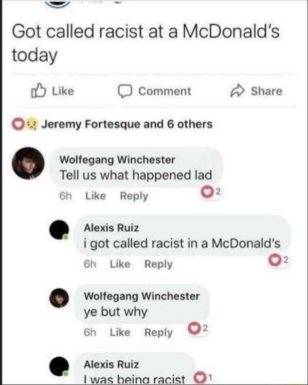 A4 g Got called racist at a McDonalds today o Like D comment 2 Share Jeremy Fortesque and 6 others Wolfegang Winchester Tell us what happened lad 6h Like Reply 02 Alexis Ruiz i got called racist in a McDonalds 6h Like Reply 02 Wolfegang Winchester ye but why 6h Like Reply 2 Alexis Ruiz 1 was beina racist O1