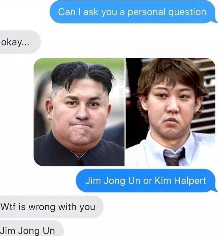 Can I ask you a personal question
okay...
Jim Jong Un or Kim Halpert
Wtf is wrong with you
Jim Jong Un