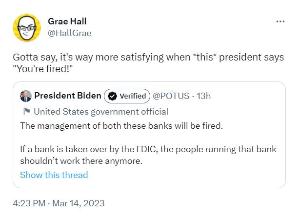 Grae Hall HallGrae Gotta say its way more satisfying when this president says Youre fired President Biden veritied POTUS 13 United States government official The management of both these banks wil be fired If a bank s taken over by the FDIC the people running that bank shouldnt work there anymore Show this thread 423PM Mar 142023