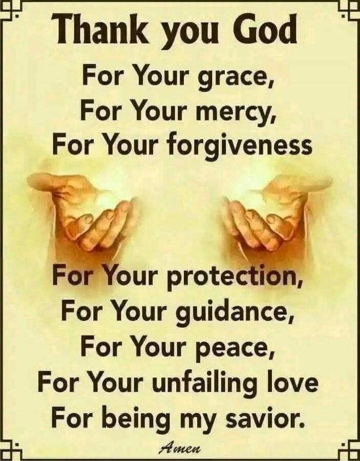 Thank you God
For Your grace,
For Your mercy,
For Your forgiveness
For Your protection,
For Your guidance,
For Your peace,
For Your unfailing love
For being my savior.
Amen