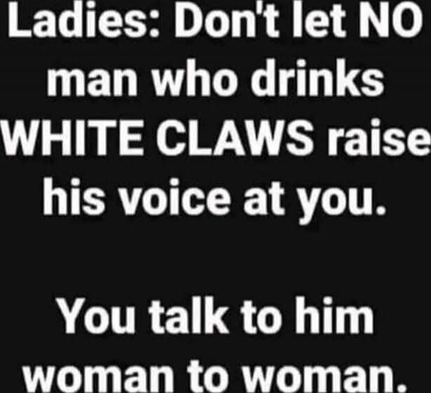 Ladies: Don't let NO man who drinks WHITE CLAWS raise his voice at you. You talk to him woman to woman.