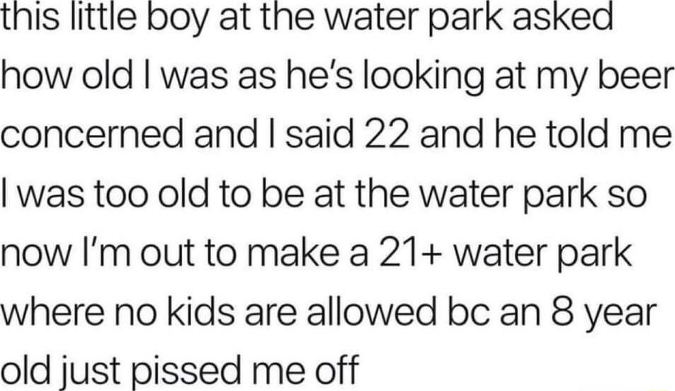 this little boy at the water park asked how old was as hes looking at my beer concerned and said 22 and he told me was too old to be at the water park so now Im out to make a 21 water park where no kids are allowed bc an 8 year old just pissed me off