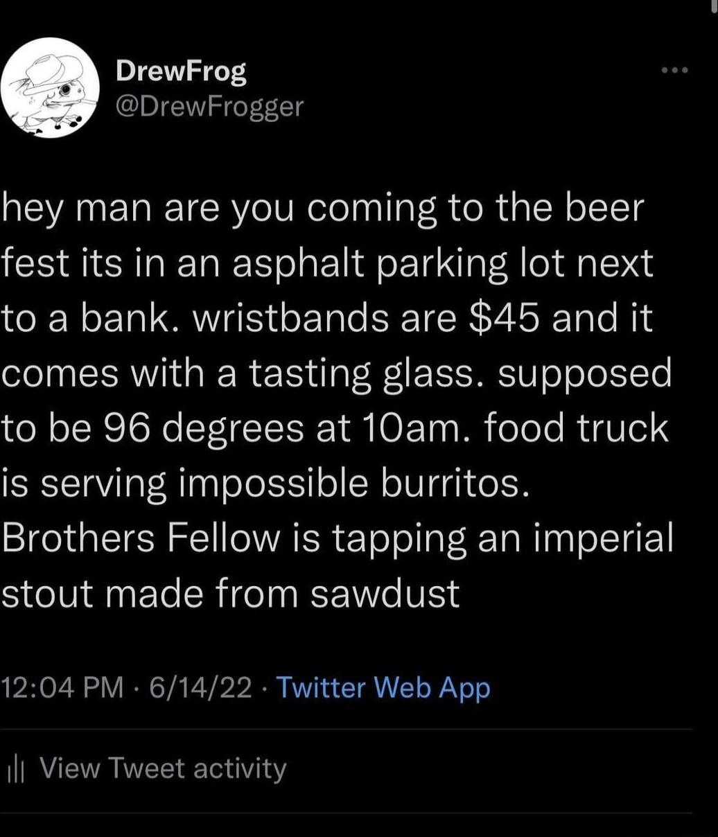 rewFrog DrewFrogger hey man are you coming to the beer fest its in an asphalt parking lot next to a bank wristbands are 45 and it comes with a tasting glass supposed to be 96 degrees at 10am food truck is serving impossible burritos Brothers Fellow is tapping an imperial SCINANET LRI V 1204 PM 61422 Twitter Web App Il View Tweet activity