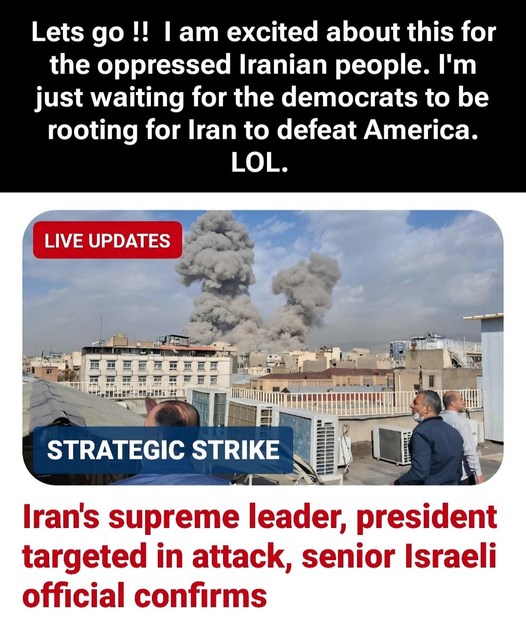 Lets go !! I am excited about this for the oppressed Iranian people. I'm just waiting for the democrats to be rooting for Iran to defeat America. LOL. 
LIVE UPDATES
STRATEGIC STRIKE
Iran's supreme leader, president targeted in attack, senior Israeli official confirms