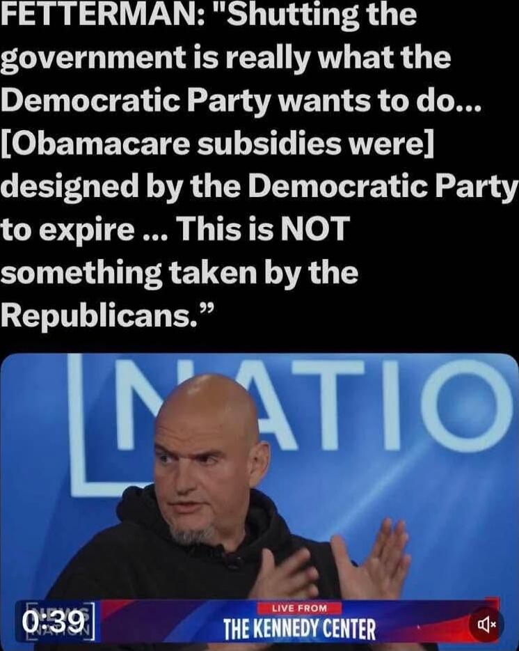 FETTERMAN: 'Shutting the government is really what the Democratic Party wants to do... [Obamacare subsidies were] designed by the Democratic Party to expire ... This is NOT something taken by the Republicans.' LIVE FROM THE KENNEDY CENTER