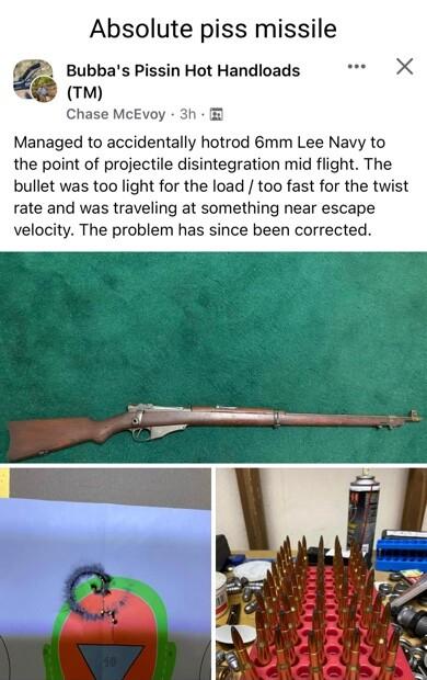 Absolute piss missile Bubbas Pissin Hot Handloads m Chase McEvoy 3h Managed to accidentally hotrod 6mm Lee Navy to the point of projectile disintegration mid flight The bullet was too light for the load too fast for the twist rate and was traveling at something near escape velocity The problem has since been corrected