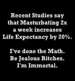Recent Studies say that Masturbating 2x a week increases Life Expectancy by 20%. I've done the Math. Be Jealous Bitches. I'm Immortal.