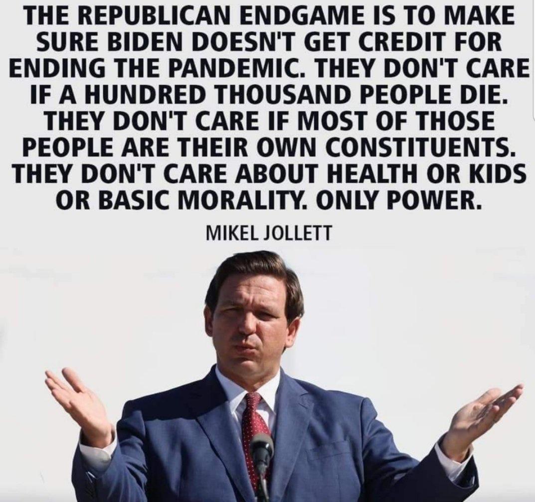 THE REPUBLICAN ENDGAME IS TO MAKE SURE BIDEN DOESNT GET CREDIT FOR ENDING THE PANDEMIC THEY DONT CARE IF A HUNDRED THOUSAND PEOPLE DIE THEY DONT CARE IF MOST OF THOSE PEOPLE ARE THEIR OWN CONSTITUENTS THEY DONT CARE ABOUT HEALTH OR KIDS OR BASIC MORALITY ONLY POWER MIKEL JOLLETT