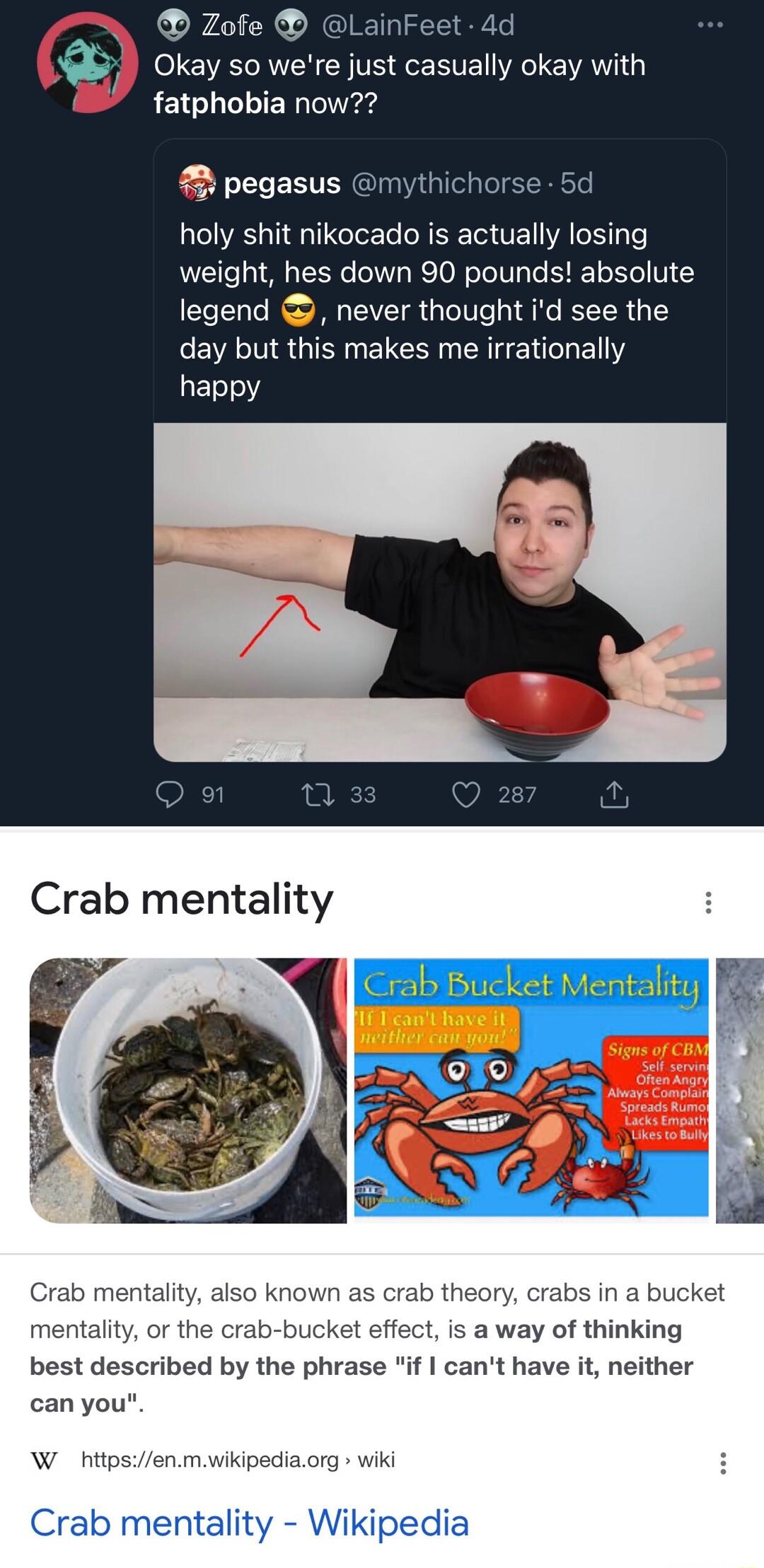 O Okay so were just casually okay with fatphobia now pegasus mythi holy shit nikocado is actually losing weight hes down 90 pounds absolute legend never thought id see the day but this makes me irrationally happy Crab mentality b mentality also kno mentality or the cra n as crab theory crabs in a bucket ket effect Is a way of thinking best described by the phrase if cant have it neither can you W 