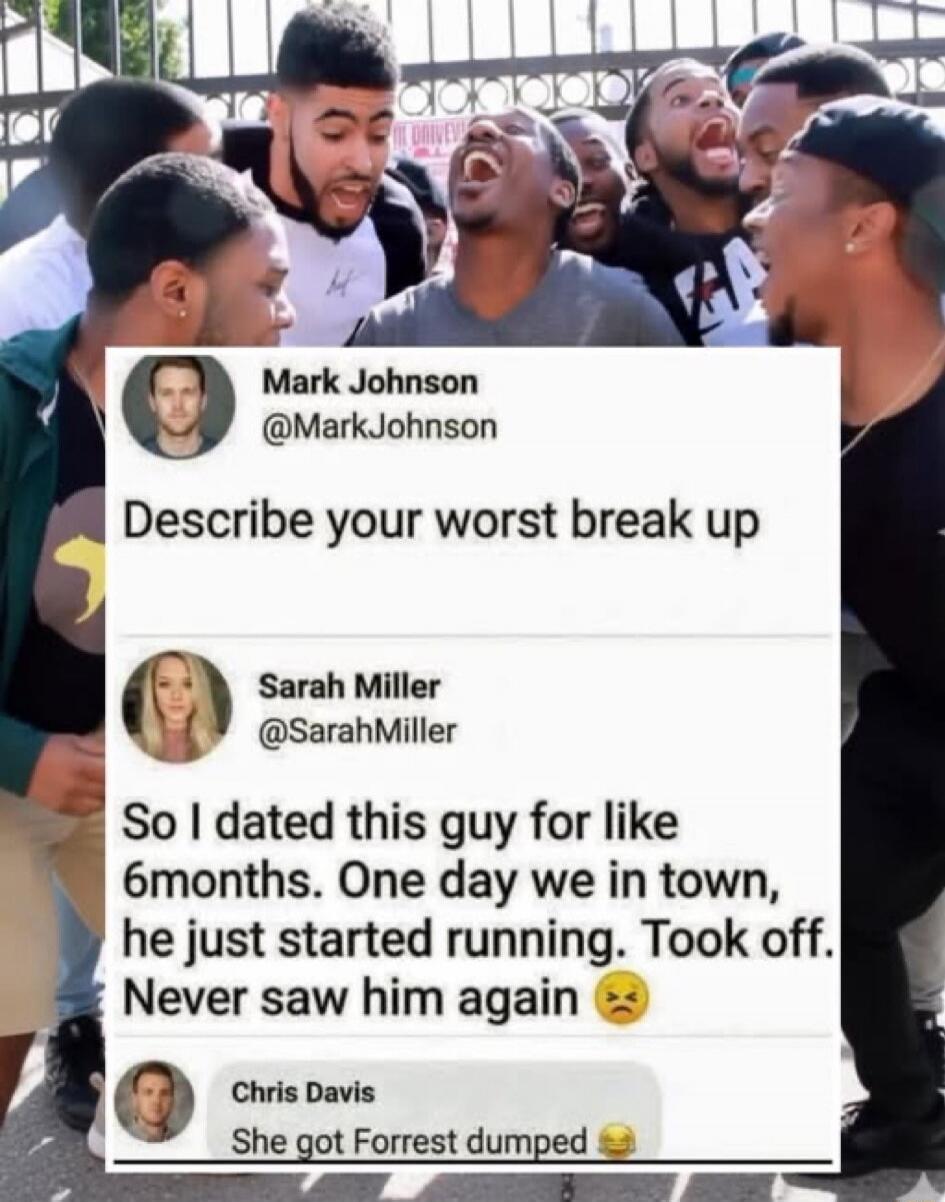 Describe your worst break up
So I dated this guy for like 6months. One day we in town, he just started running. Took off. Never saw him again 😣
She got Forrest dumped 😂