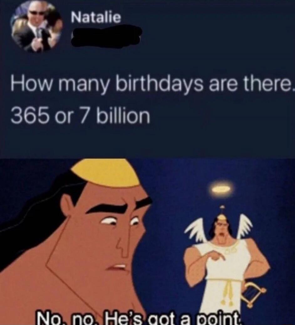 How many birthdays are there 365 or 7 billion
No, no, He’s got a point.