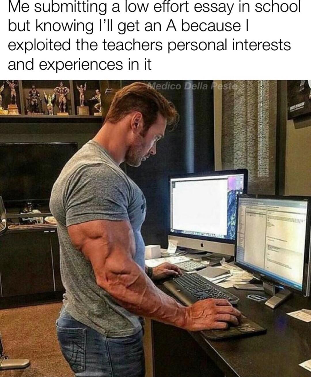 Me submitting a low efiort essay In sChool but knowing Ill get an A because exploited the teachers personal interests and experiences in it