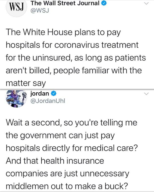 The Wall Street Journal WS wsJ The White House plans to pay hospitals for coronavirus treatment for the uninsured as long as patients arent billed people familiar with the matter say jordan JordanUhl Wait a second so youre telling me the government can just pay hospitals directly for medical care And that health insurance companies are just unnecessary middlemen out to make a buck