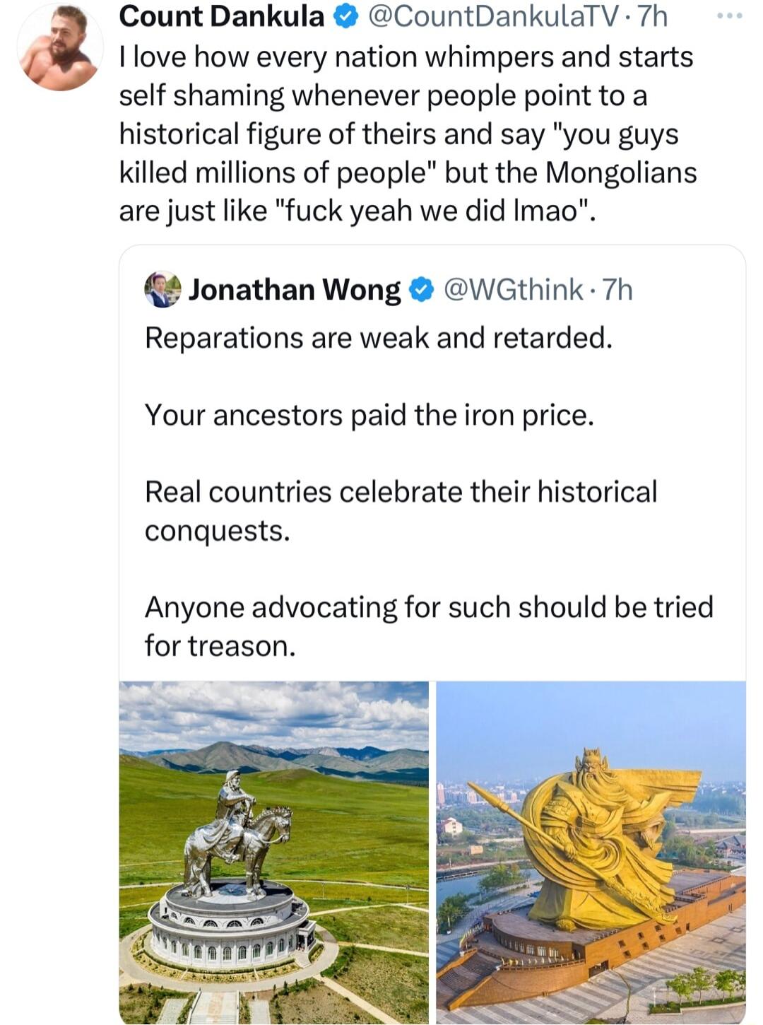 Ilove how every nation whimpers and starts self shaming whenever people point to a historical figure of theirs and say you guys killed millions of people but the Mongolians are just like fuck yeah we did Imao Count Dankula CountDankulaTV 7h Jonathan Wong WGthink 7h Reparations are weak and retarded Your ancestors paid the iron price Real countries celebrate their historical conquests Anyone advoca