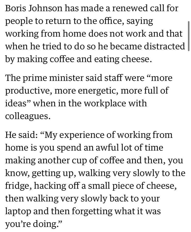 Boris Johnson has made a renewed call for people to return to the office saying working from home does not work and that when he tried to do so he became distracted by making coffee and eating cheese The prime minister said staff were more productive more energetic more full of ideas when in the workplace with colleagues He said My experience of working from home is you spend an awful lot of time 