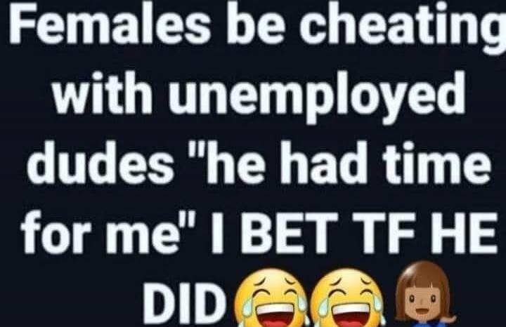 Females be cheating with unemployed dudes 
