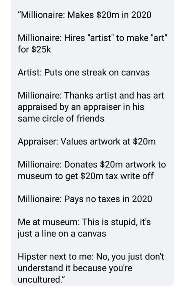 Millionaire Makes 20m in 2020 Millionaire Hires artist to make art for 25k Artist Puts one streak on canvas Millionaire Thanks artist and has art appraised by an appraiser in his same circle of friends Appraiser Values artwork at 20m Millionaire Donates 20m artwork to museum to get 20m tax write off Millionaire Pays no taxes in 2020 Me at museum This is stupid its just a line on a canvas Hipster n
