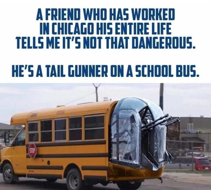 A FRIEND WHO HAS WORKED IN CHICAGO HIS ENTIRE LIFE TELLS MEITS NOT THAT DANGEROUS HES A TAIL GUNNER ON A SCHOOL BUS a l 7 OB R 4