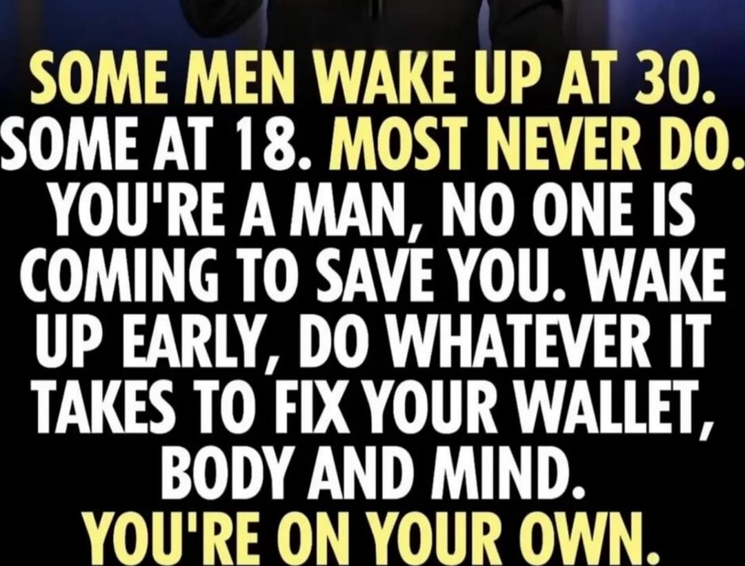 SOME MEN WAKE UP AT 30. SOME AT 18. MOST NEVER DO. YOU'RE A MAN, NO ONE IS COMING TO SAVE YOU. WAKE UP EARLY, DO WHATEVER IT TAKES TO FIX YOUR WALLET, BODY AND MIND. YOU'RE ON YOUR OWN.